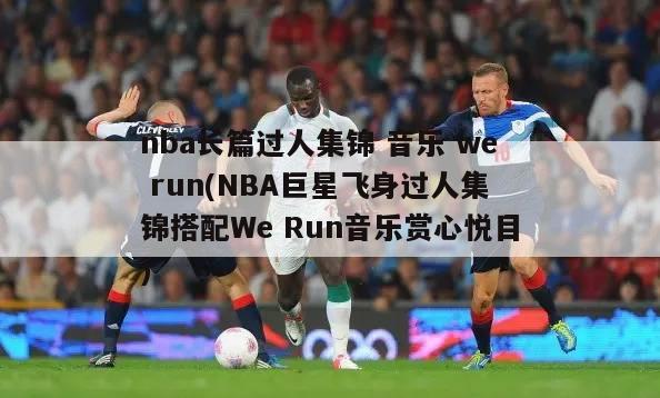 nba长篇过人集锦 音乐 we run(NBA巨星飞身过人集锦搭配We Run音乐赏心悦目)