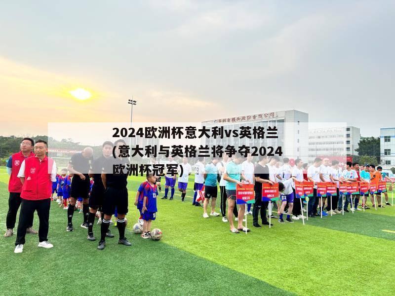 2024欧洲杯意大利vs英格兰(意大利与英格兰将争夺2024欧洲杯冠军)