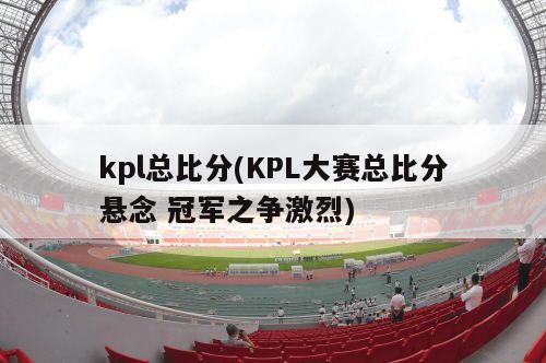 kpl总比分(KPL大赛总比分悬念 冠军之争激烈)