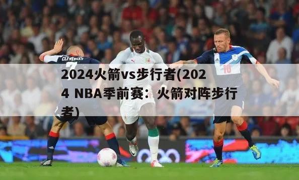 2024火箭vs步行者(2024 NBA季前赛：火箭对阵步行者)