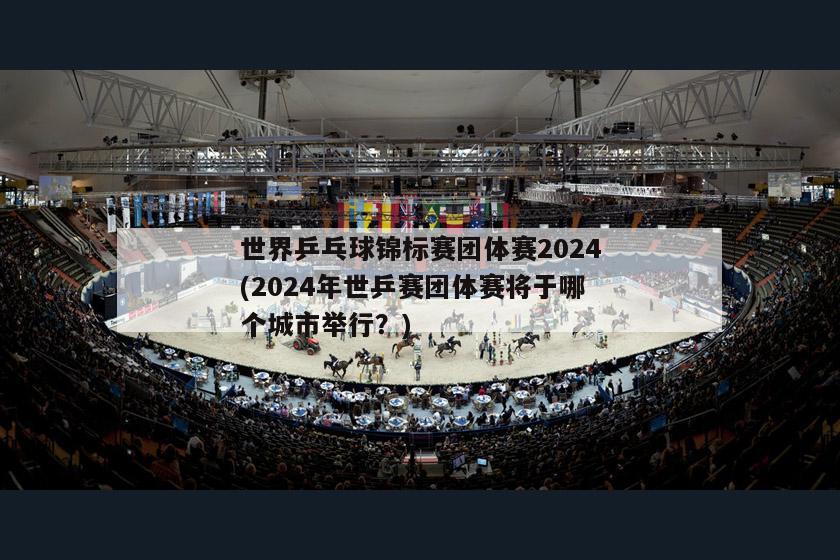 世界乒乓球锦标赛团体赛2024(2024年世乒赛团体赛将于哪个城市举行？)