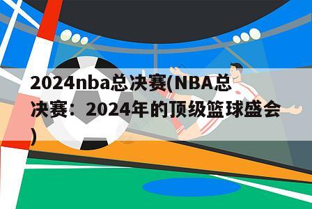 2024nba总决赛(NBA总决赛：2024年的顶级篮球盛会)