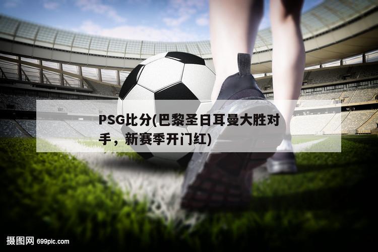 PSG比分(巴黎圣日耳曼大胜对手，新赛季开门红)