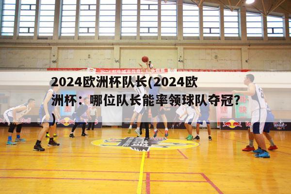 2024欧洲杯队长(2024欧洲杯：哪位队长能率领球队夺冠？)