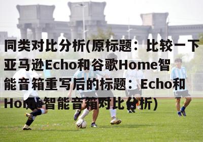 同类对比分析(原标题：比较一下亚马逊Echo和谷歌Home智能音箱重写后的标题：Echo和Home智能音箱对比分析)