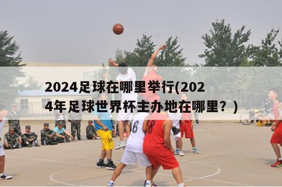 2024足球在哪里举行(2024年足球世界杯主办地在哪里？)