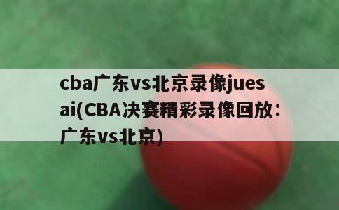 cba广东vs北京录像juesai(CBA决赛精彩录像回放：广东vs北京)