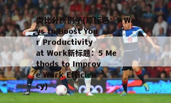 类比分析例子(原标题：5 Ways to Boost Your Productivity at Work新标题：5 Methods to Improve Work Efficiency)