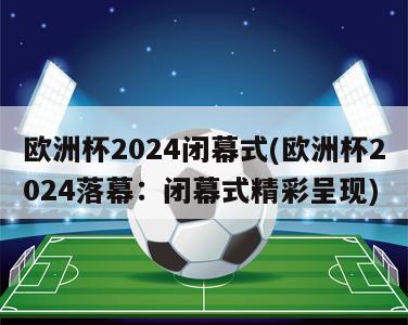 欧洲杯2024闭幕式(欧洲杯2024落幕：闭幕式精彩呈现)